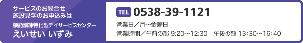 サービスのお問合せ施設見学のお申込みは機能訓練特化型デイサービスセンターえいせい いずみ　TEL 0538-39-1121　営業日／月～金曜日　営業時間／午前の部 9:20～12:30　午後の部 13：30～16：40