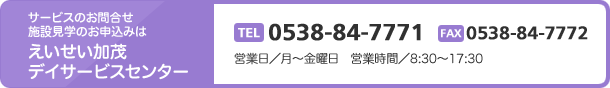 サービスのお問合せ施設見学のお申込みはえいせい加茂デイサービスセンター　TEL0538-84-7771 FAX0538-84-7772　営業日／月～金曜日　営業時間／8:30～17:30