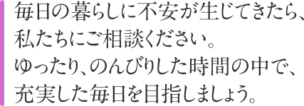 毎日の暮らしに不安が生じてきたら、私たちにご相談ください。ゆったり、のんびりした時間の中で、充実した毎日を目指しましょう。