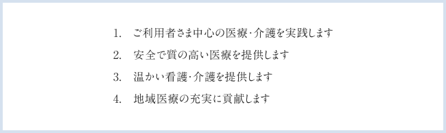 1.ご利用者さま中心の医療・介護を実践します　2.安全で質の高い医療を提供します　3.温かい看護・介護を提供します　4.地域医療の充実に貢献します