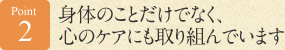 Point 2　身体のことだけでなく、心のケアにも取り組んでいます