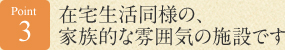 Point 3　在宅生活同様の、家族的な雰囲気の施設です